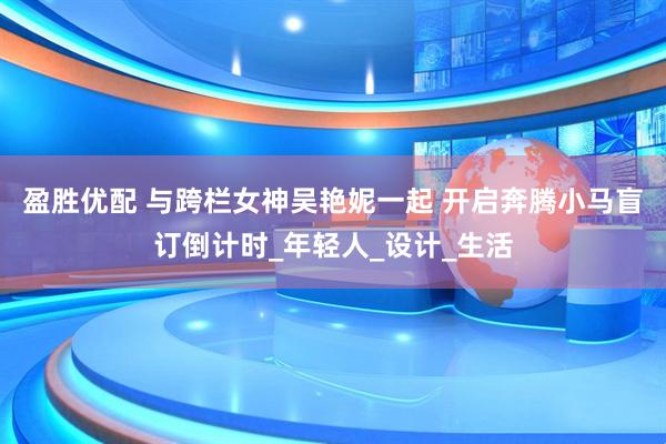 盈胜优配 与跨栏女神吴艳妮一起 开启奔腾小马盲订倒计时_年轻人_设计_生活
