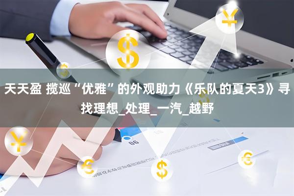 天天盈 揽巡“优雅”的外观助力《乐队的夏天3》寻找理想_处理_一汽_越野
