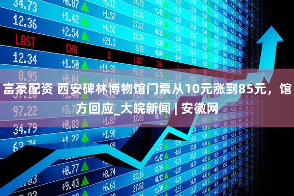 富豪配资 西安碑林博物馆门票从10元涨到85元，馆方回应_大皖新闻 | 安徽网