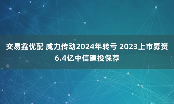 交易鑫优配 威力传动2024年转亏 2023上市募资6.4亿中信建投保荐