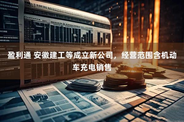 盈利通 安徽建工等成立新公司，经营范围含机动车充电销售