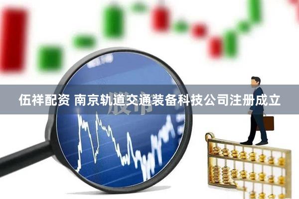 伍祥配资 南京轨道交通装备科技公司注册成立