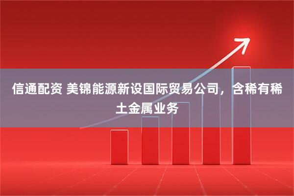 信通配资 美锦能源新设国际贸易公司，含稀有稀土金属业务
