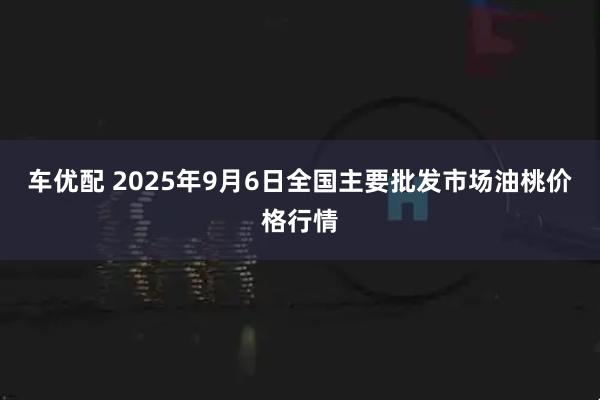 车优配 2025年9月6日全国主要批发市场油桃价格行情