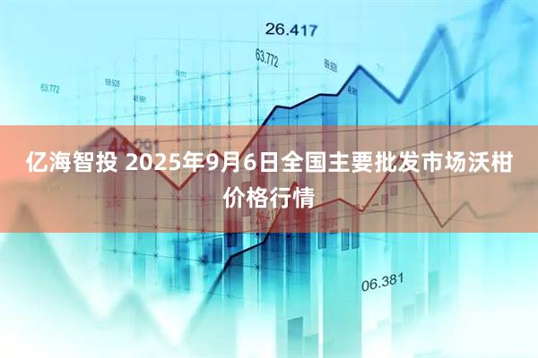 亿海智投 2025年9月6日全国主要批发市场沃柑价格行情