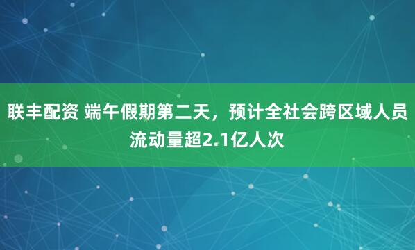 联丰配资 端午假期第二天，预计全社会跨区域人员流动量超2.1亿人次