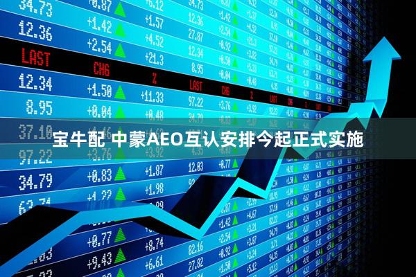 宝牛配 中蒙AEO互认安排今起正式实施