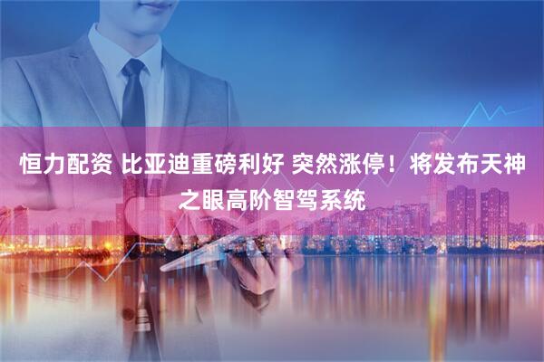 恒力配资 比亚迪重磅利好 突然涨停！将发布天神之眼高阶智驾系统