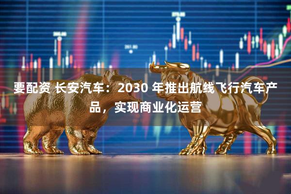 要配资 长安汽车：2030 年推出航线飞行汽车产品，实现商业化运营