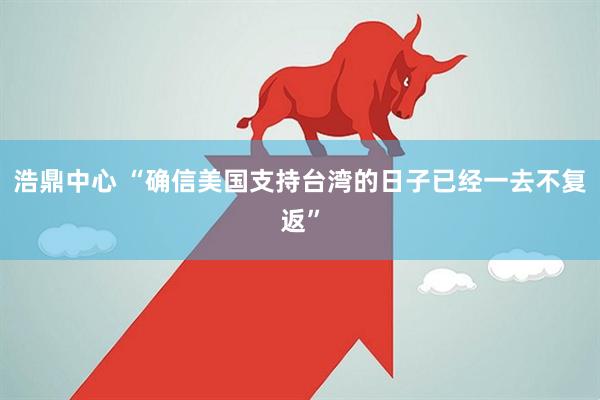 浩鼎中心 “确信美国支持台湾的日子已经一去不复返”