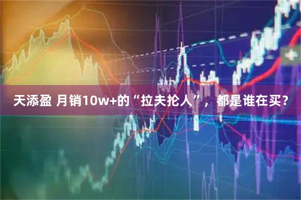 天添盈 月销10w+的“拉夫抡人”，都是谁在买？