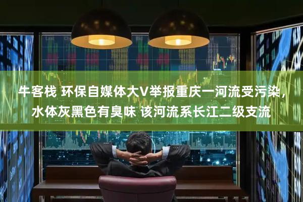 牛客栈 环保自媒体大V举报重庆一河流受污染，水体灰黑色有臭味 该河流系长江二级支流