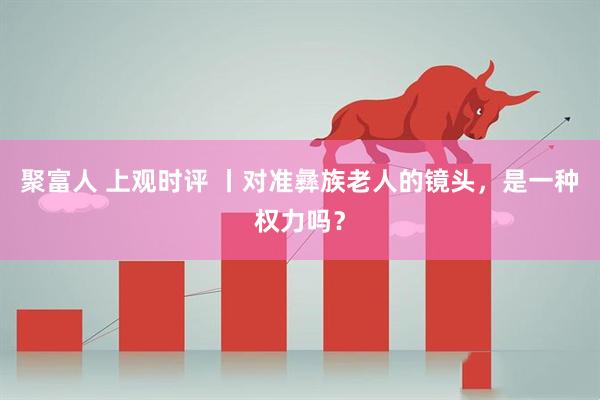 聚富人 上观时评 丨对准彝族老人的镜头，是一种权力吗？