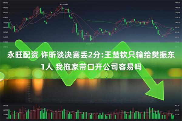 永旺配资 许昕谈决赛丢2分:王楚钦只输给樊振东1人 我拖家带口开公司容易吗