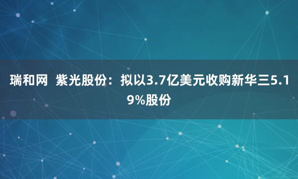 瑞和网  紫光股份：拟以3.7亿美元收购新华三5.19%股份