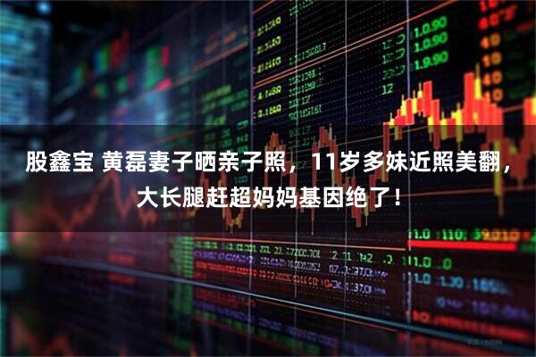股鑫宝 黄磊妻子晒亲子照，11岁多妹近照美翻，大长腿赶超妈妈基因绝了！