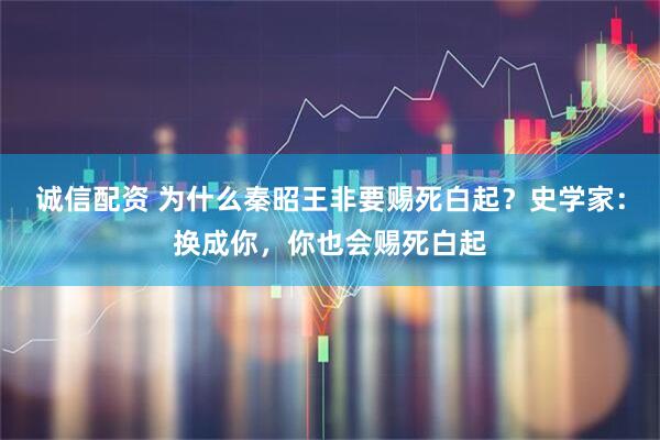 诚信配资 为什么秦昭王非要赐死白起？史学家：换成你，你也会赐死白起
