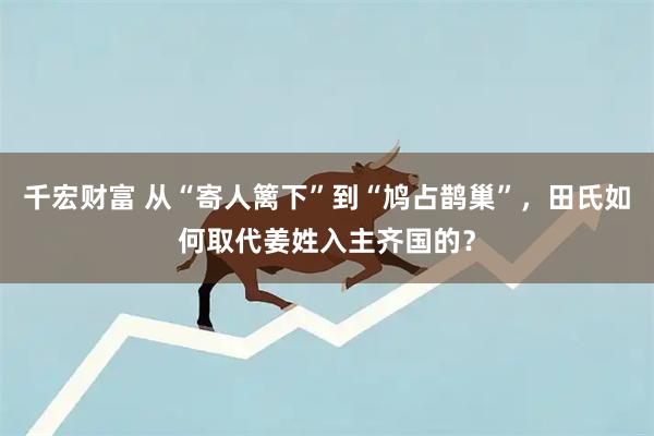 千宏财富 从“寄人篱下”到“鸠占鹊巢”，田氏如何取代姜姓入主齐国的？