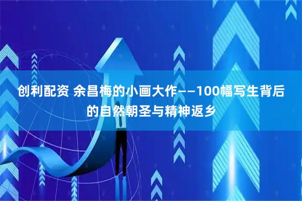 创利配资 余昌梅的小画大作——100幅写生背后的自然朝圣与精神返乡