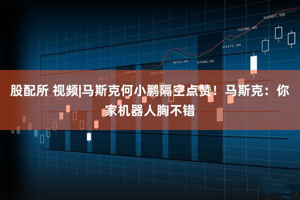 股配所 视频|马斯克何小鹏隔空点赞！马斯克：你家机器人胸不错