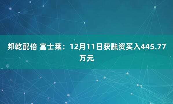 邦乾配倍 富士莱：12月11日获融资买入445.77万元