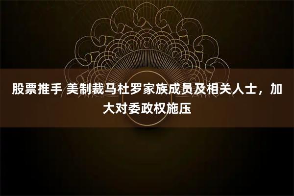 股票推手 美制裁马杜罗家族成员及相关人士，加大对委政权施压