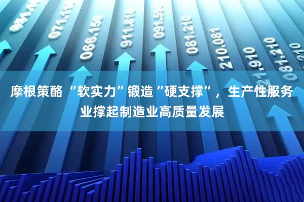 摩根策酪 “软实力”锻造“硬支撑”，生产性服务业撑起制造业高质量发展