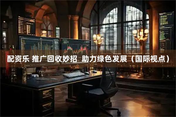 配资乐 推广回收妙招  助力绿色发展（国际视点）