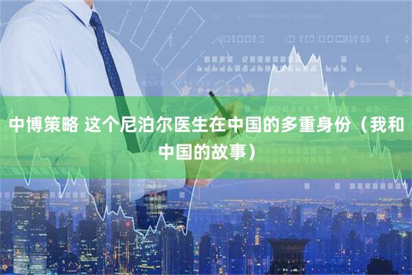 中博策略 这个尼泊尔医生在中国的多重身份（我和中国的故事）