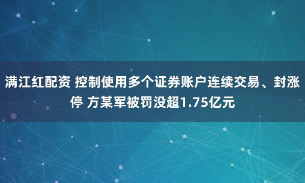 满江红配资 控制使用多个证券账户连续交易、封涨停 方某军被罚没超1.75亿元