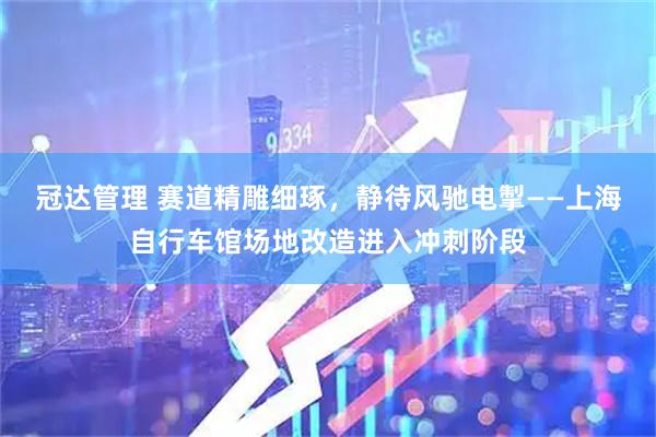 冠达管理 赛道精雕细琢，静待风驰电掣——上海自行车馆场地改造进入冲刺阶段